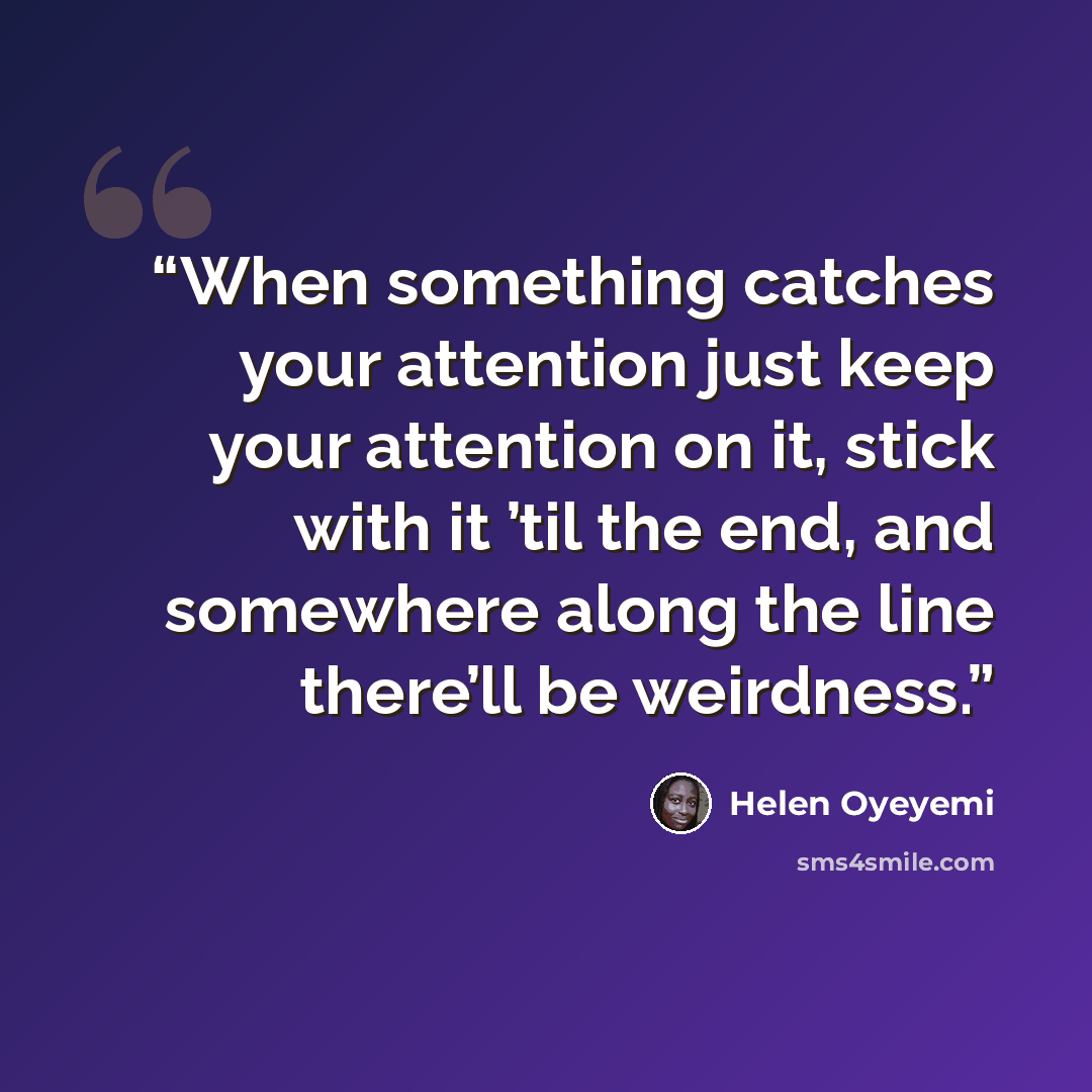 “When something catches your attention just keep your attention on it, stick with it ’til the end, and somewhere along the line there’ll be weirdness.” quote by Helen Oyeyemi
