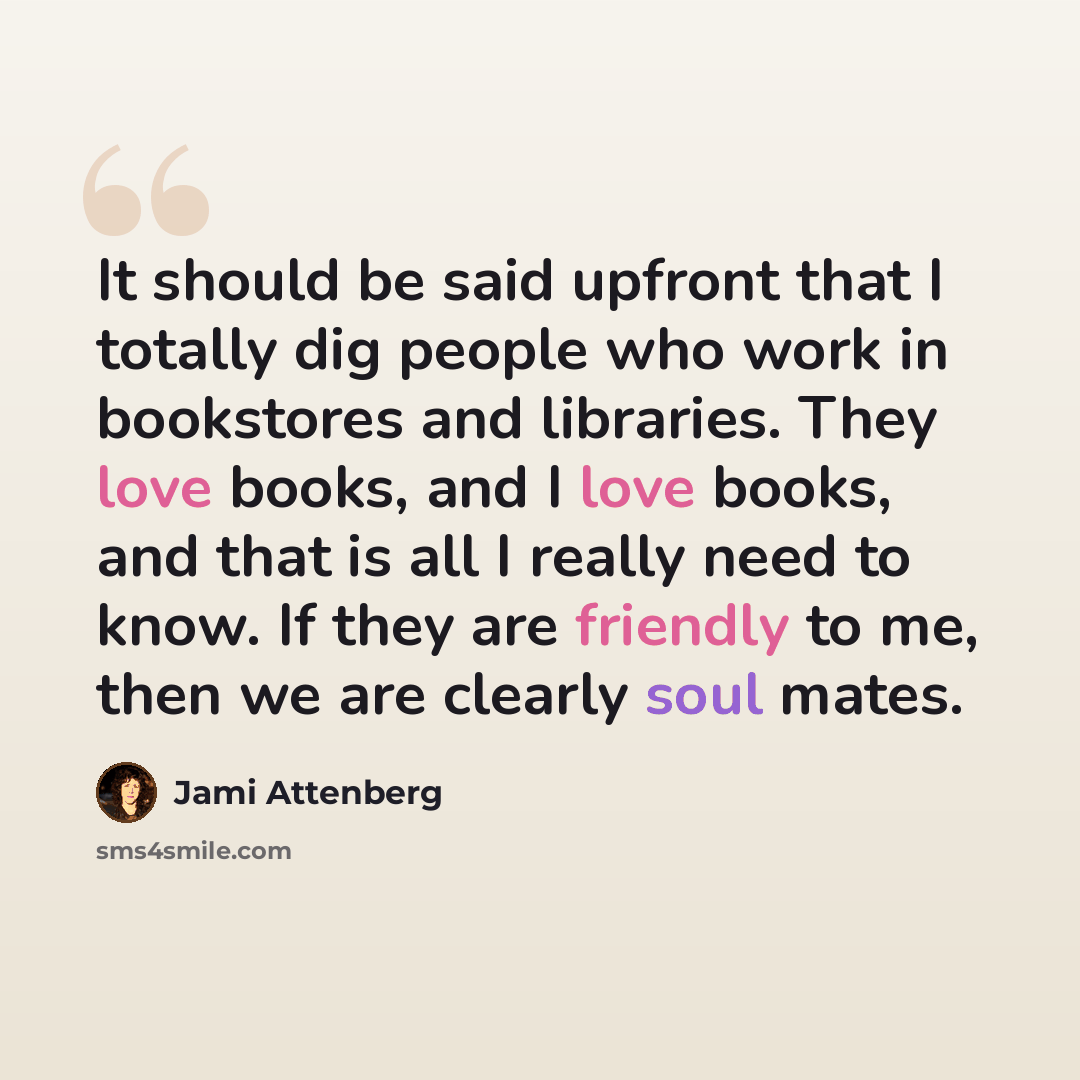 “It should be said upfront that I totally dig people who work in bookstores and libraries. They love books, and I love books, and that is all I really need to know. If they are friendly to me, then we are clearly soul mates.” quote by Jami Attenberg