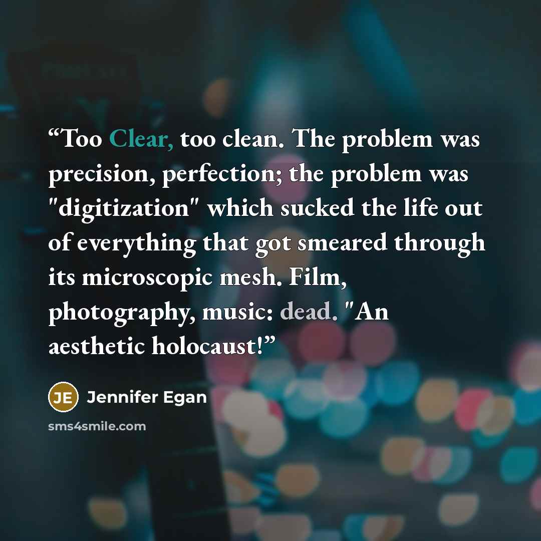 “Too Clear, too clean. The problem was precision, perfection; the problem was "digitization" which sucked the life out of everything that got smeared through its microscopic mesh. Film, photography, music: dead. "An aesthetic holocaust!” quote by Jennifer Egan