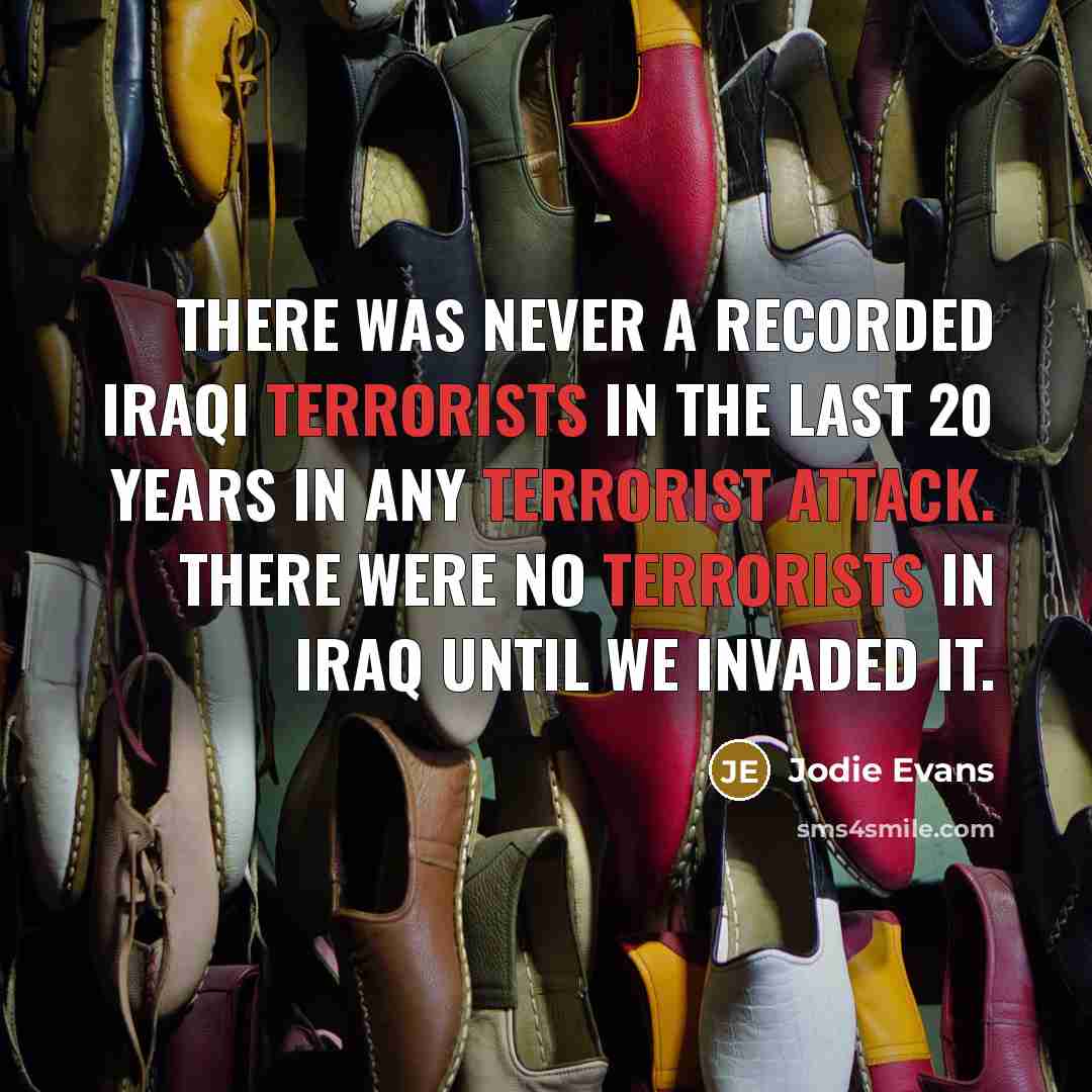 “There was never a recorded Iraqi terrorists in the last 20 years in any terrorist attack. There were no terrorists in Iraq until we invaded it.” quote by Jodie Evans