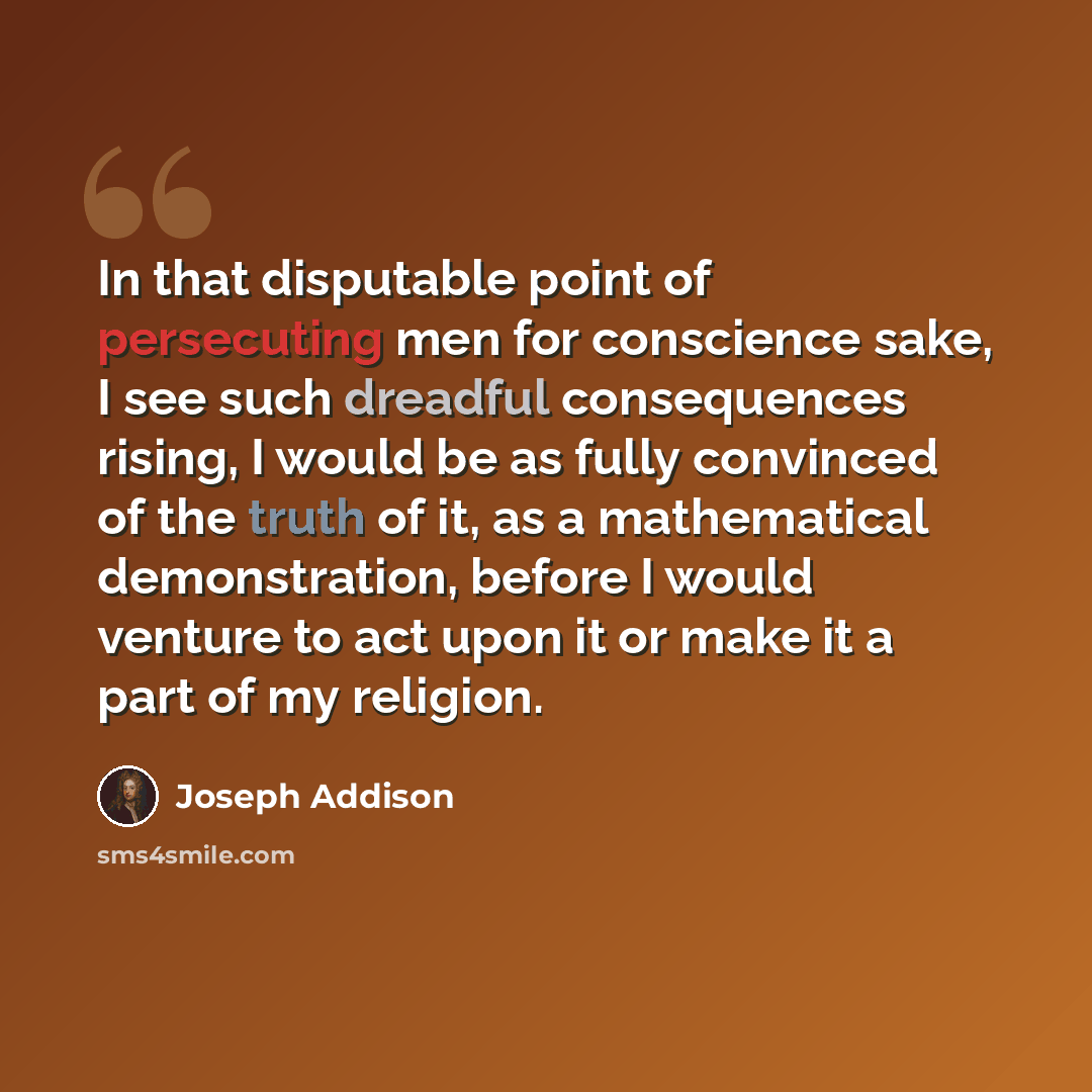 “In that disputable point of persecuting men for conscience sake, I see such dreadful consequences rising, I would be as fully convinced of the truth of it, as a mathematical demonstration, before I would venture to act upon it or make it a part of my religion.” quote by Joseph Addison
