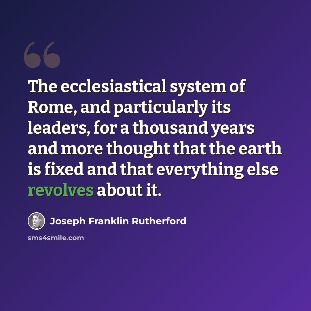 “The ecclesiastical system of Rome, and particularly its leaders, for a thousand years and more thought that the earth is fixed and that everything else revolves about it.” quote by Joseph Franklin Rutherford