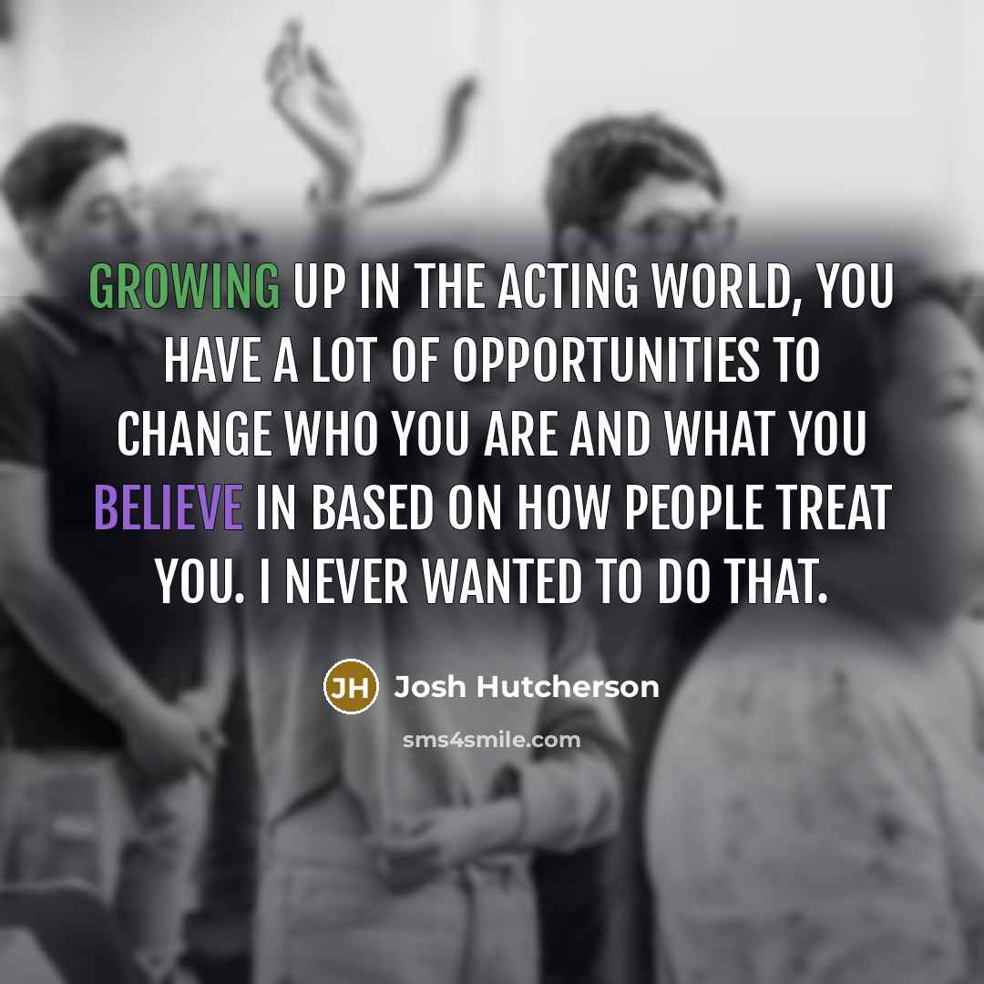“Growing up in the acting world, you have a lot of opportunities to change who you are and what you believe in based on how people treat you. I never wanted to do that.” quote by Josh Hutcherson