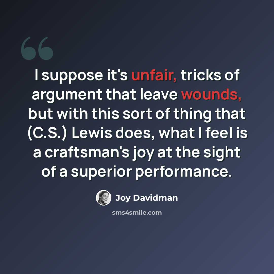 “I suppose it's unfair, tricks of argument that leave wounds, but with this sort of thing that (C.S.) Lewis does, what I feel is a craftsman's joy at the sight of a superior performance.” quote by Joy Davidman