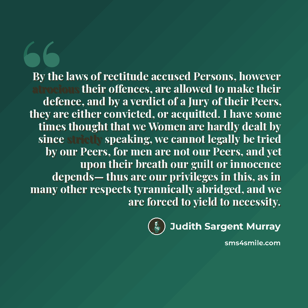 “By the laws of rectitude accused Persons, however atrocious their offences, are allowed to make their defence, and by a verdict of a Jury of their Peers, they are either convicted, or acquitted. I have some times thought that we Women are hardly dealt by since strictly speaking, we cannot legally…” quote by Judith Sargent Murray