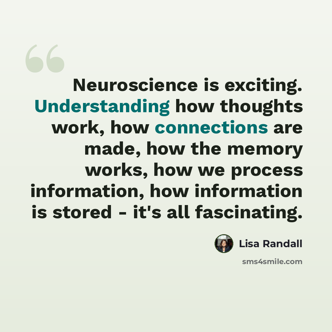 “Neuroscience is exciting. Understanding how thoughts work, how connections are made, how the memory works, how we process information, how information is stored - it's all fascinating.” quote by Lisa Randall