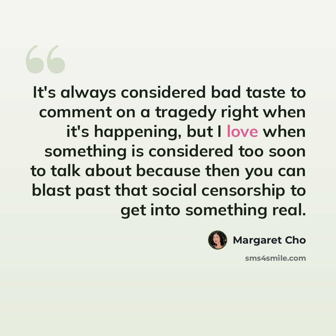 “It's always considered bad taste to comment on a tragedy right when it's happening, but I love when something is considered too soon to talk about because then you can blast past that social censorship to get into something real.” quote by Margaret Cho
