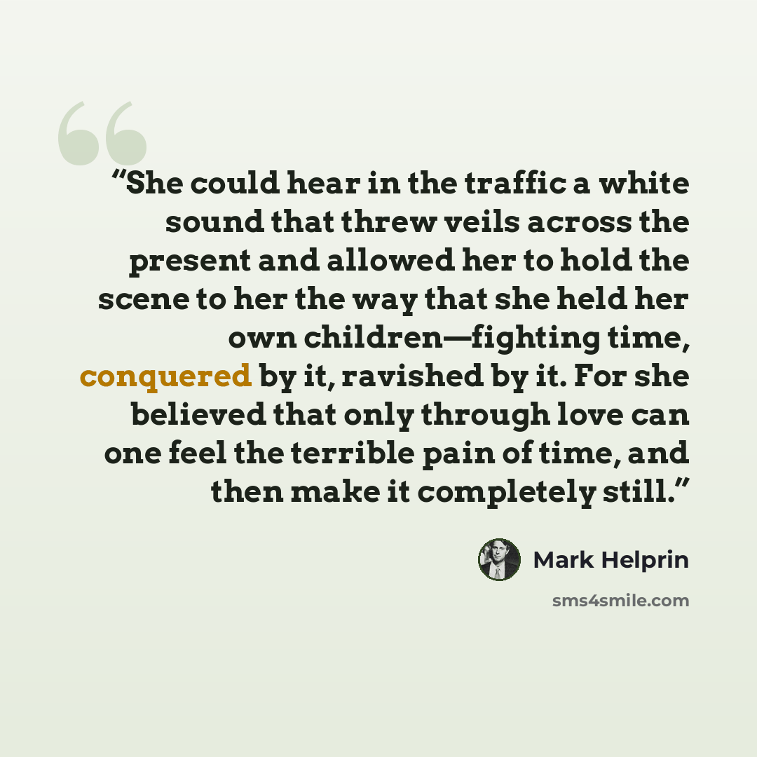 “She could hear in the traffic a white sound that threw veils across the present and allowed her to hold the scene to her the way that she held her own children—fighting time, conquered by it, ravished by it. For she believed that only through love can one feel the terrible pain of time, and then…” quote by Mark Helprin