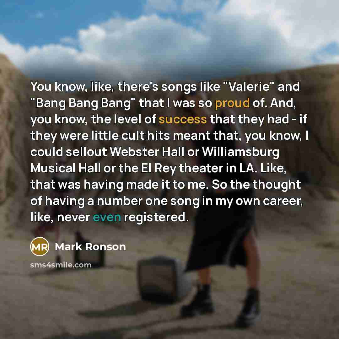 “You know, like, there's songs like "Valerie" and "Bang Bang Bang" that I was so proud of. And, you know, the level of success that they had - if they were little cult hits meant that, you know, I could sellout Webster Hall or Williamsburg Musical Hall or the El Rey theater in LA. Like, that was…” quote by Mark Ronson