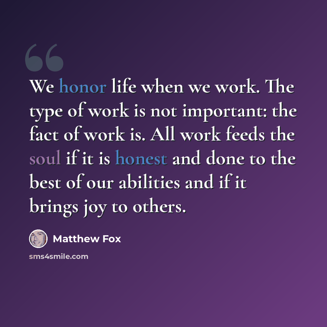 “We honor life when we work. The type of work is not important: the fact of work is. All work feeds the soul if it is honest and done to the best of our abilities and if it brings joy to others.” quote by Matthew Fox