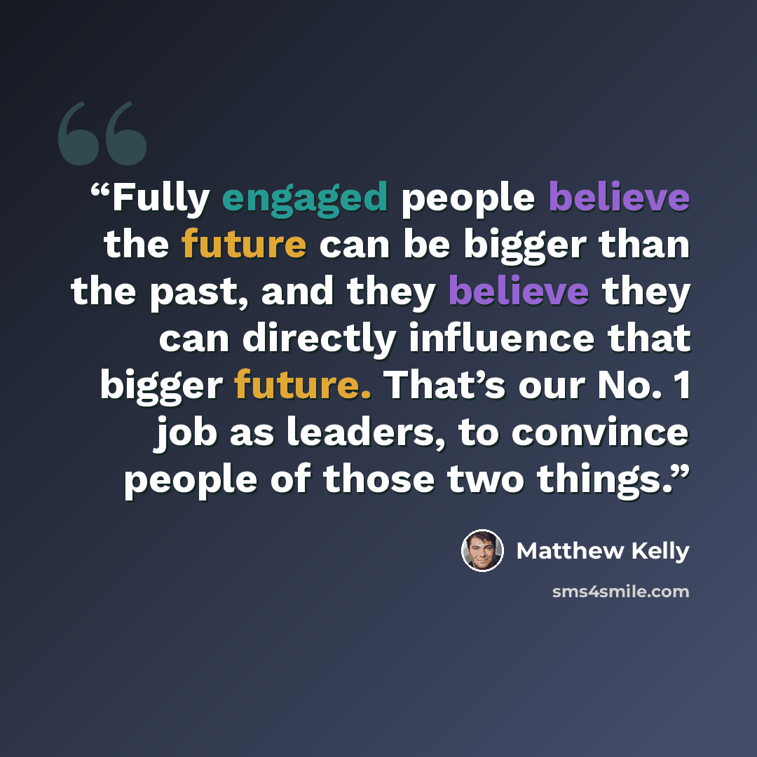 “Fully engaged people believe the future can be bigger than the past, and they believe they can directly influence that bigger future. That’s our No. 1 job as leaders, to convince people of those two things.” quote by Matthew Kelly