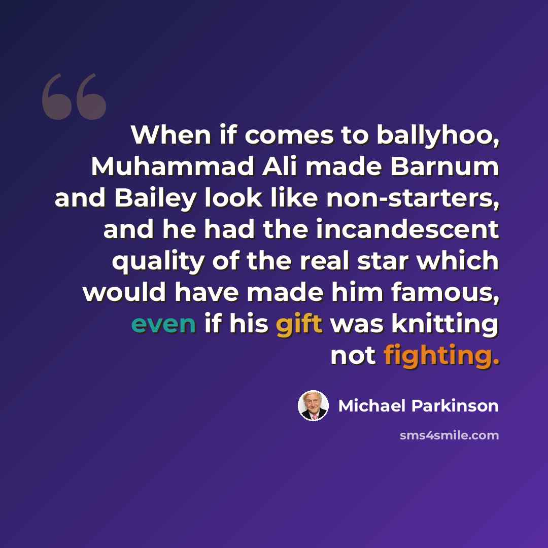 “When if comes to ballyhoo, Muhammad Ali made Barnum and Bailey look like non-starters, and he had the incandescent quality of the real star which would have made him famous, even if his gift was knitting not fighting.” quote by Michael Parkinson