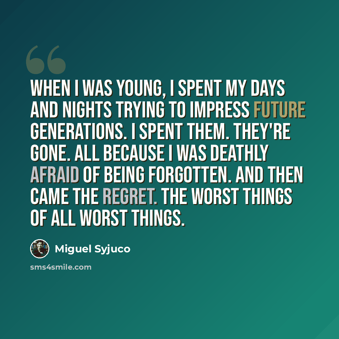 “When I was young, I spent my days and nights trying to impress future generations. I spent them. They're gone. All because I was deathly afraid of being forgotten. And then came the regret. The worst things of all worst things.” quote by Miguel Syjuco