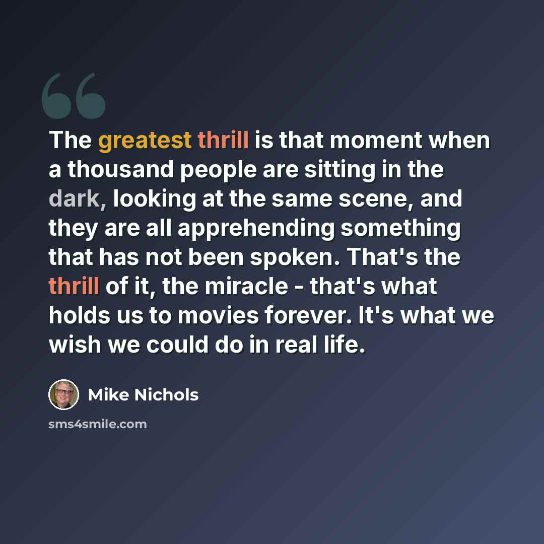 “The greatest thrill is that moment when a thousand people are sitting in the dark, looking at the same scene, and they are all apprehending something that has not been spoken. That's the thrill of it, the miracle - that's what holds us to movies forever. It's what we wish we could do in real life.” quote by Mike Nichols