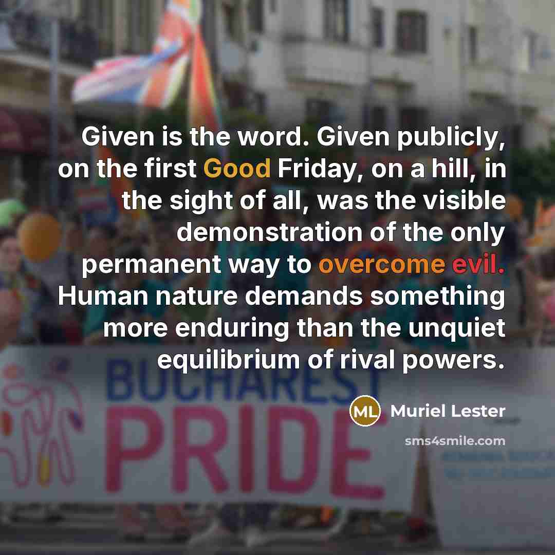 “Given is the word. Given publicly, on the first Good Friday, on a hill, in the sight of all, was the visible demonstration of the only permanent way to overcome evil. Human nature demands something more enduring than the unquiet equilibrium of rival powers.” quote by Muriel Lester