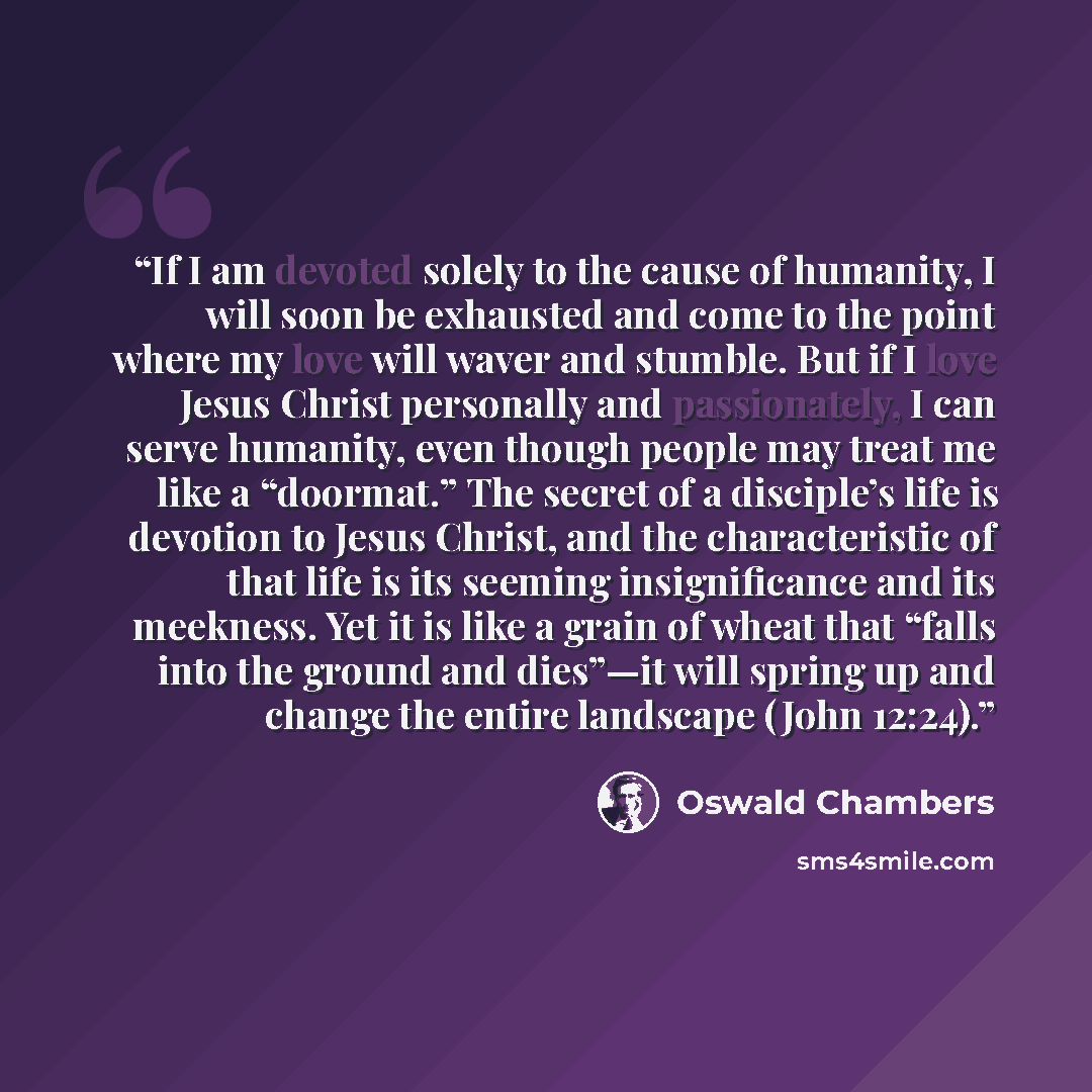 “If I am devoted solely to the cause of humanity, I will soon be exhausted and come to the point where my love will waver and stumble. But if I love Jesus Christ personally and passionately, I can serve humanity, even though people may treat me like a “doormat.” The secret of a disciple’s life is…” quote by Oswald Chambers