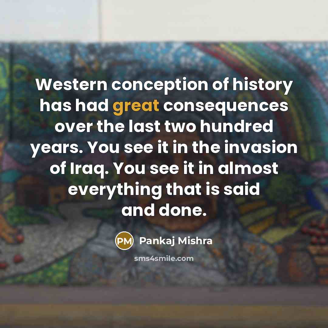“Western conception of history has had great consequences over the last two hundred years. You see it in the invasion of Iraq. You see it in almost everything that is said and done.” quote by Pankaj Mishra