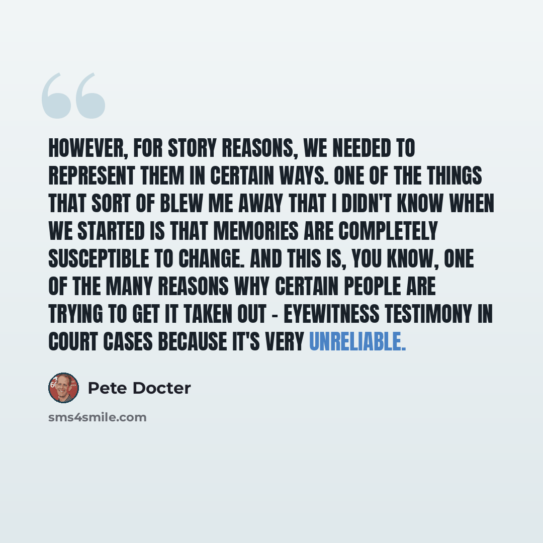 “However, for story reasons, we needed to represent them in certain ways. One of the things that sort of blew me away that I didn't know when we started is that memories are completely susceptible to change. And this is, you know, one of the many reasons why certain people are trying to get it…” quote by Pete Docter