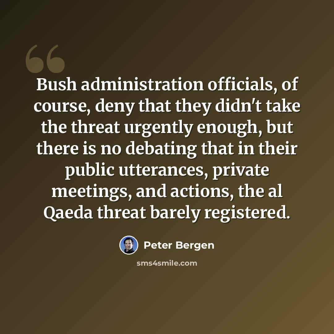 “Bush administration officials, of course, deny that they didn't take the threat urgently enough, but there is no debating that in their public utterances, private meetings, and actions, the al Qaeda threat barely registered.” quote by Peter Bergen