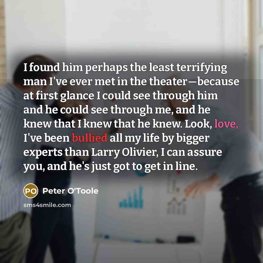 “I found him perhaps the least terrifying man I've ever met in the theater—because at first glance I could see through him and he could see through me, and he knew that I knew that he knew. Look, love, I've been bullied all my life by bigger experts than Larry Olivier, I can assure you, and he's…” quote by Peter O'Toole