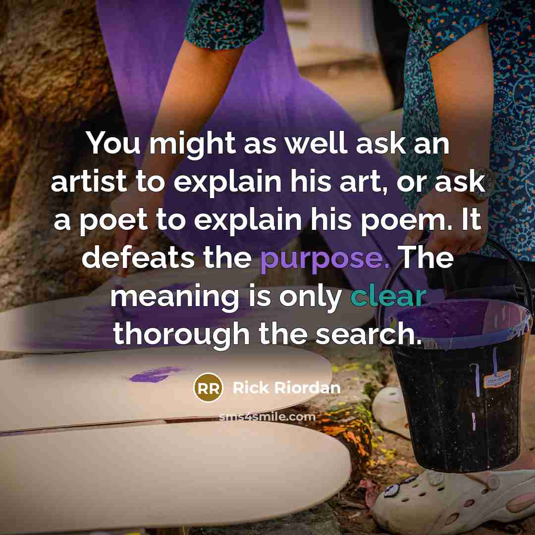 “You might as well ask an artist to explain his art, or ask a poet to explain his poem. It defeats the purpose. The meaning is only clear thorough the search.” quote by Rick Riordan