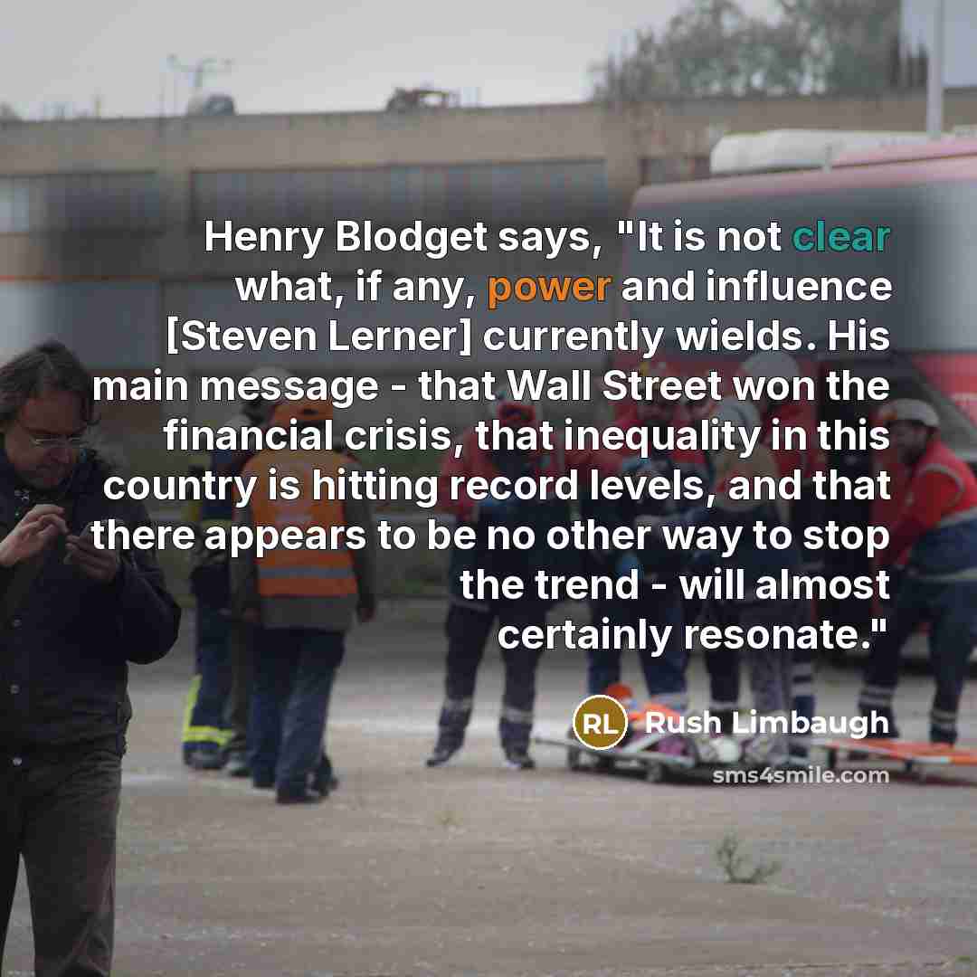 “Henry Blodget says, "It is not clear what, if any, power and influence [Steven Lerner] currently wields. His main message - that Wall Street won the financial crisis, that inequality in this country is hitting record levels, and that there appears to be no other way to stop the trend - will almost…” quote by Rush Limbaugh