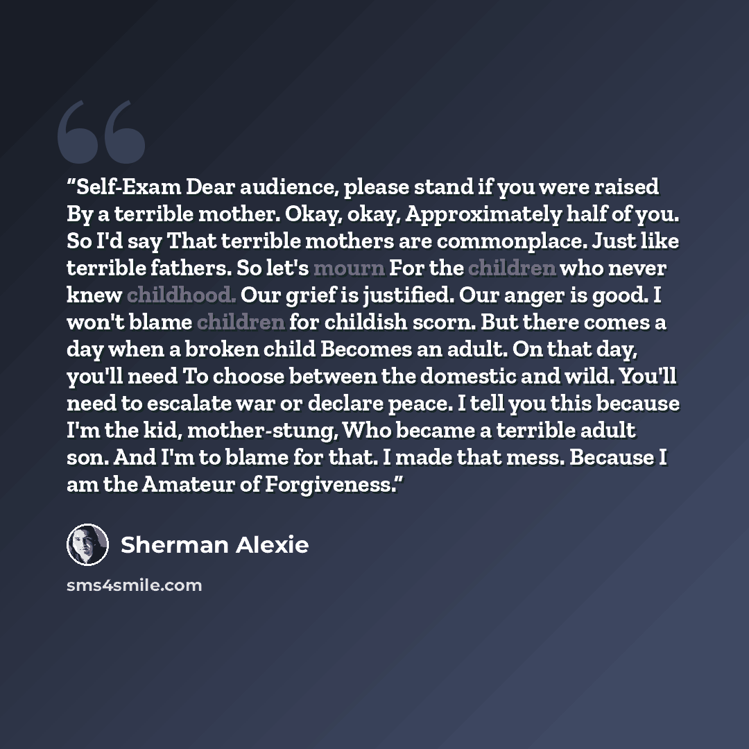 “Self-Exam Dear audience, please stand if you were raised By a terrible mother. Okay, okay, Approximately half of you. So I'd say That terrible mothers are commonplace. Just like terrible fathers. So let's mourn For the children who never knew childhood. Our grief is justified. Our anger is good. I…” quote by Sherman Alexie