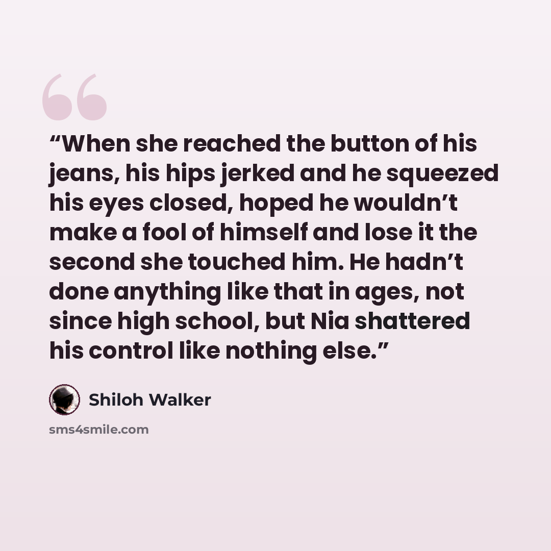 “When she reached the button of his jeans, his hips jerked and he squeezed his eyes closed, hoped he wouldn’t make a fool of himself and lose it the second she touched him. He hadn’t done anything like that in ages, not since high school, but Nia shattered his control like nothing else.” quote by Shiloh Walker