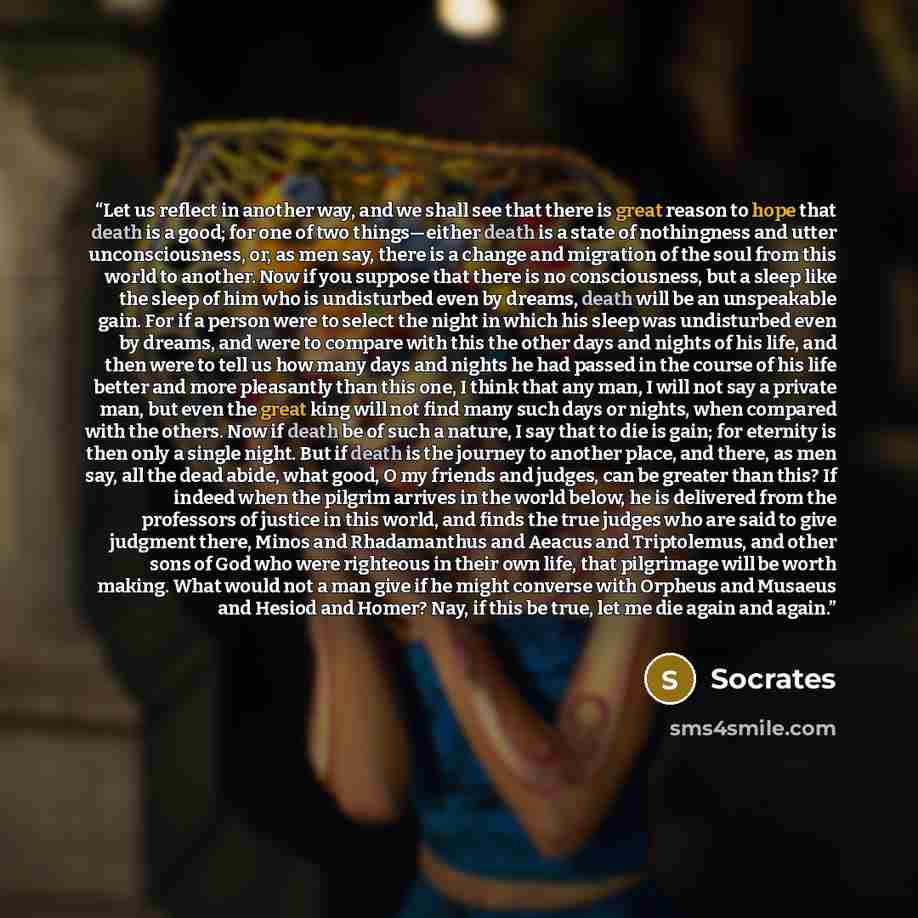 “Let us reflect in another way, and we shall see that there is great reason to hope that death is a good; for one of two things—either death is a state of nothingness and utter unconsciousness, or, as men say, there is a change and migration of the soul from this world to another. Now if you…” quote by Socrates