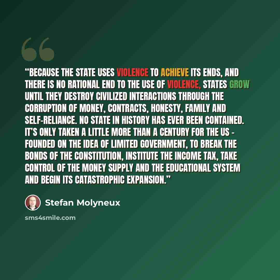 “Because the state uses violence to achieve its ends, and there is no rational end to the use of violence, states grow until they destroy civilized interactions through the corruption of money, contracts, honesty, family and self-reliance. No state in history has ever been contained. It’s only…” quote by Stefan Molyneux
