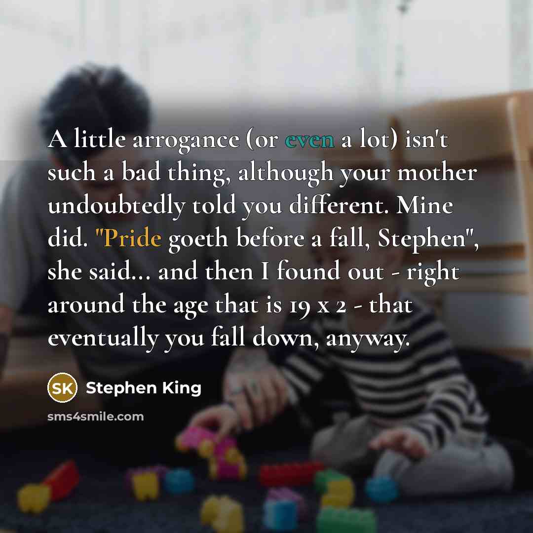 “A little arrogance (or even a lot) isn't such a bad thing, although your mother undoubtedly told you different. Mine did. "Pride goeth before a fall, Stephen", she said... and then I found out - right around the age that is 19 x 2 - that eventually you fall down, anyway.” quote by Stephen King