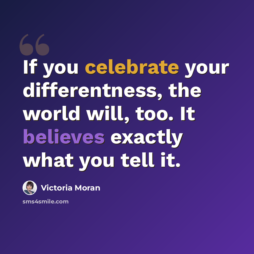 “If you celebrate your differentness, the world will, too. It believes exactly what you tell it.” quote by Victoria Moran