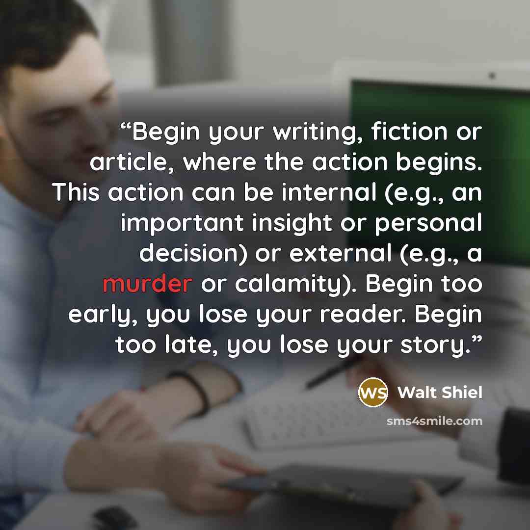 “Begin your writing, fiction or article, where the action begins. This action can be internal (e.g., an important insight or personal decision) or external (e.g., a murder or calamity). Begin too early, you lose your reader. Begin too late, you lose your story.” quote by Walt Shiel