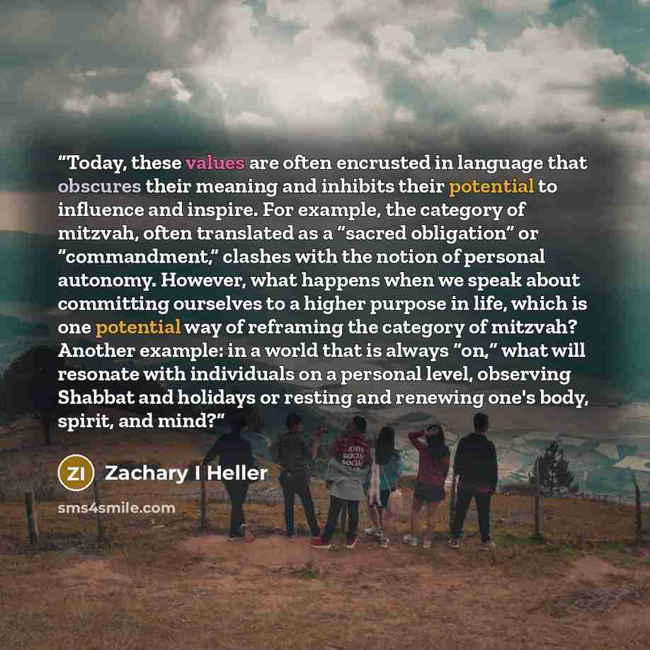 “Today, these values are often encrusted in language that obscures their meaning and inhibits their potential to influence and inspire. For example, the category of mitzvah, often translated as a “sacred obligation” or “commandment,” clashes with the notion of personal autonomy. However, what…” quote by Zachary I Heller