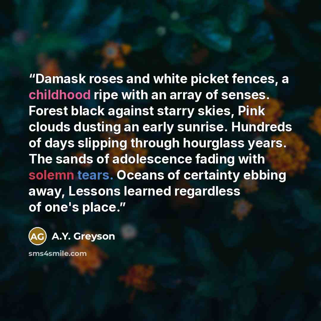 “Damask roses and white picket fences, a childhood ripe with an array of senses. Forest black against starry skies, Pink clouds dusting an early sunrise. Hundreds of days slipping through hourglass years. The sands of adolescence fading with solemn tears. Oceans of certainty ebbing away, Lessons…” quote by A.Y. Greyson