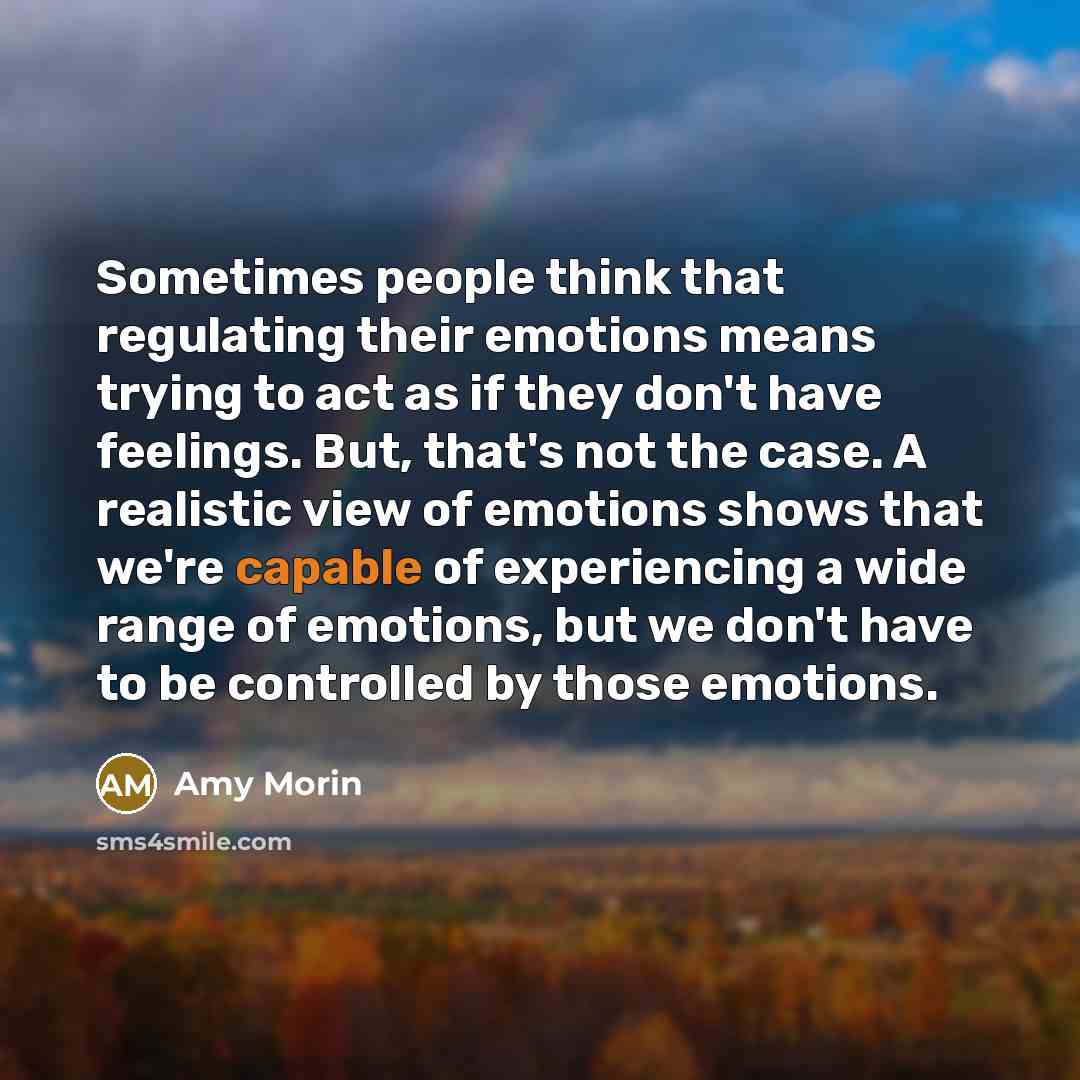 “Sometimes people think that regulating their emotions means trying to act as if they don't have feelings. But, that's not the case. A realistic view of emotions shows that we're capable of experiencing a wide range of emotions, but we don't have to be controlled by those emotions.” quote by Amy Morin