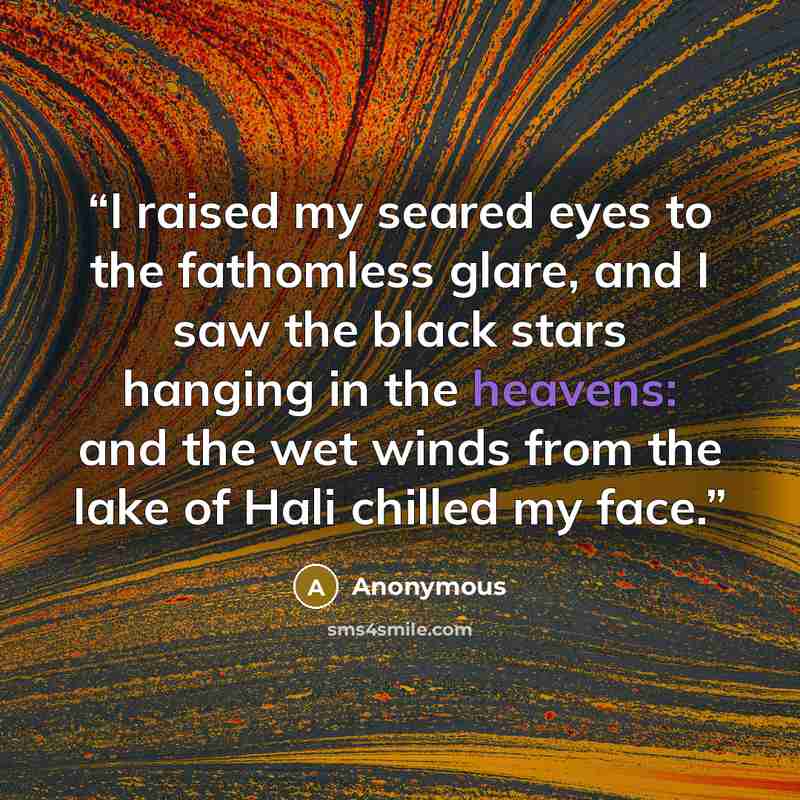 “I raised my seared eyes to the fathomless glare, and I saw the black stars hanging in the heavens: and the wet winds from the lake of Hali chilled my face.” quote by Anonymous