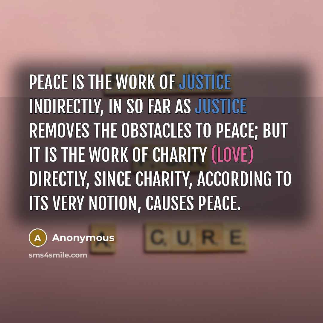 “Peace is the work of justice indirectly, in so far as justice removes the obstacles to peace; but it is the work of charity (love) directly, since charity, according to its very notion, causes peace.” quote by Anonymous