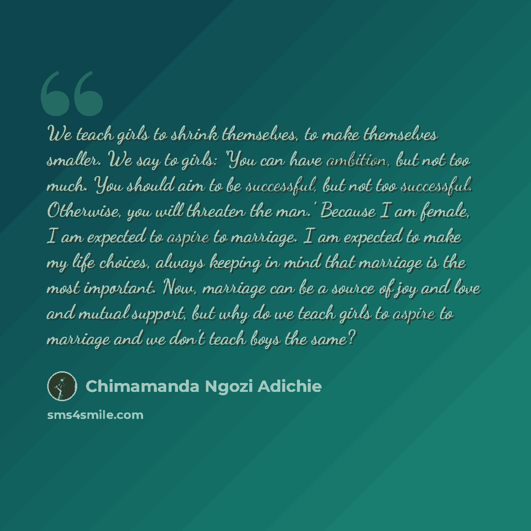 “We teach girls to shrink themselves, to make themselves smaller. We say to girls: 'You can have ambition, but not too much. You should aim to be successful, but not too successful. Otherwise, you will threaten the man.' Because I am female, I am expected to aspire to marriage. I am expected to…” quote by Chimamanda Ngozi Adichie