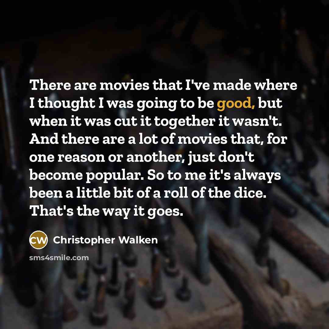 “There are movies that I've made where I thought I was going to be good, but when it was cut it together it wasn't. And there are a lot of movies that, for one reason or another, just don't become popular. So to me it's always been a little bit of a roll of the dice. That's the way it goes.” quote by Christopher Walken