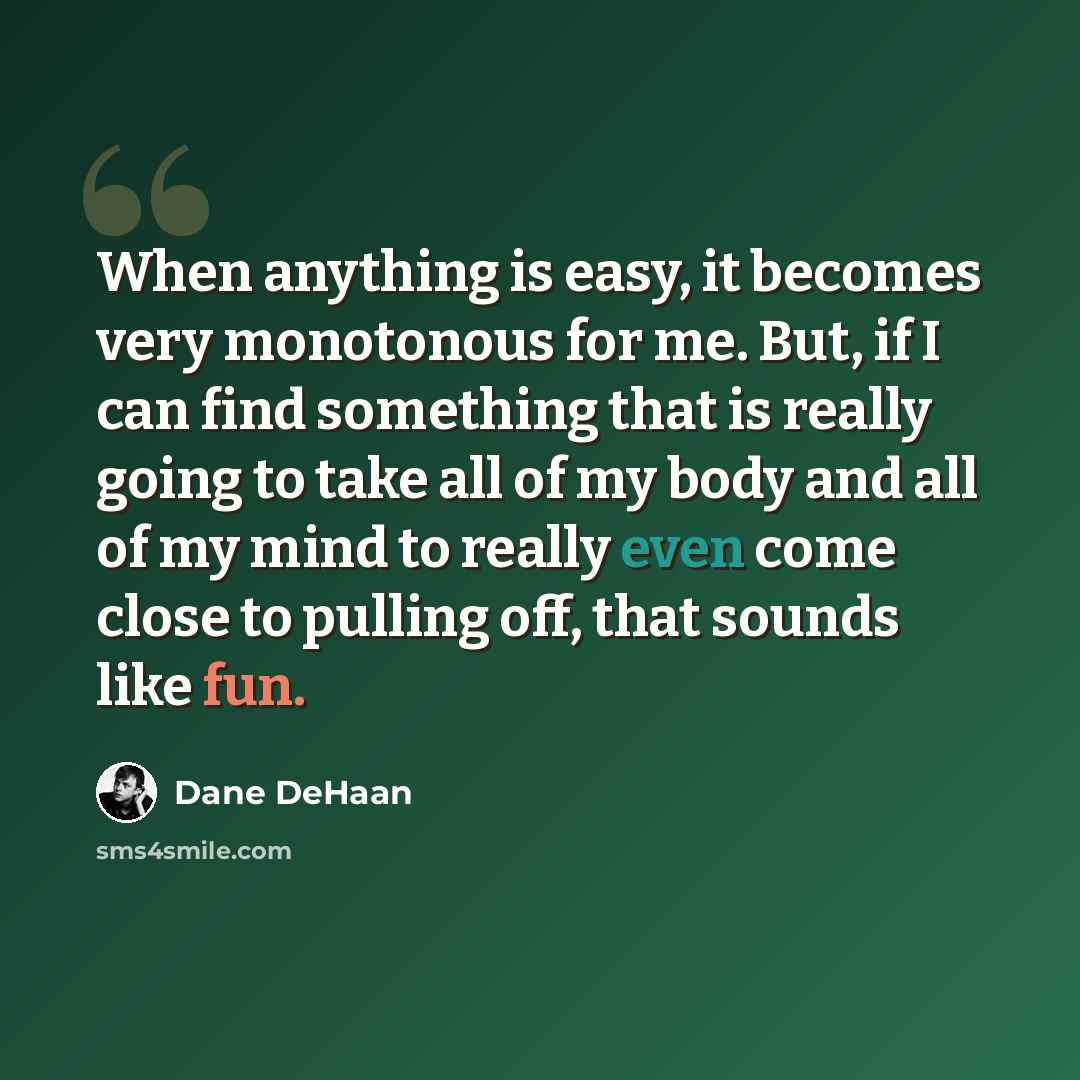 “When anything is easy, it becomes very monotonous for me. But, if I can find something that is really going to take all of my body and all of my mind to really even come close to pulling off, that sounds like fun.” quote by Dane DeHaan