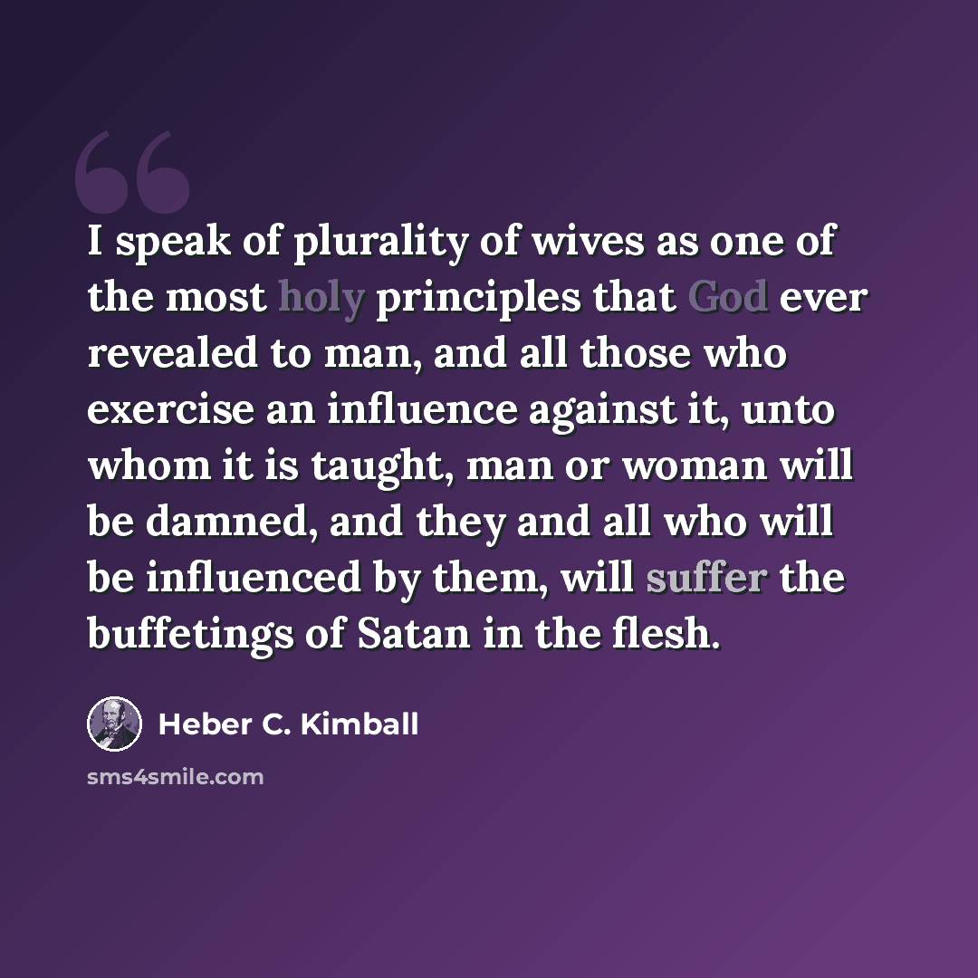 “I speak of plurality of wives as one of the most holy principles that God ever revealed to man, and all those who exercise an influence against it, unto whom it is taught, man or woman will be damned, and they and all who will be influenced by them, will suffer the buffetings of Satan in the flesh.” quote by Heber C. Kimball