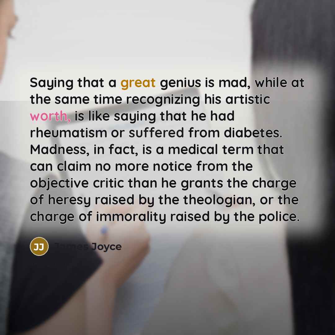 “Saying that a great genius is mad, while at the same time recognizing his artistic worth, is like saying that he had rheumatism or suffered from diabetes. Madness, in fact, is a medical term that can claim no more notice from the objective critic than he grants the charge of heresy raised by the…” quote by James Joyce