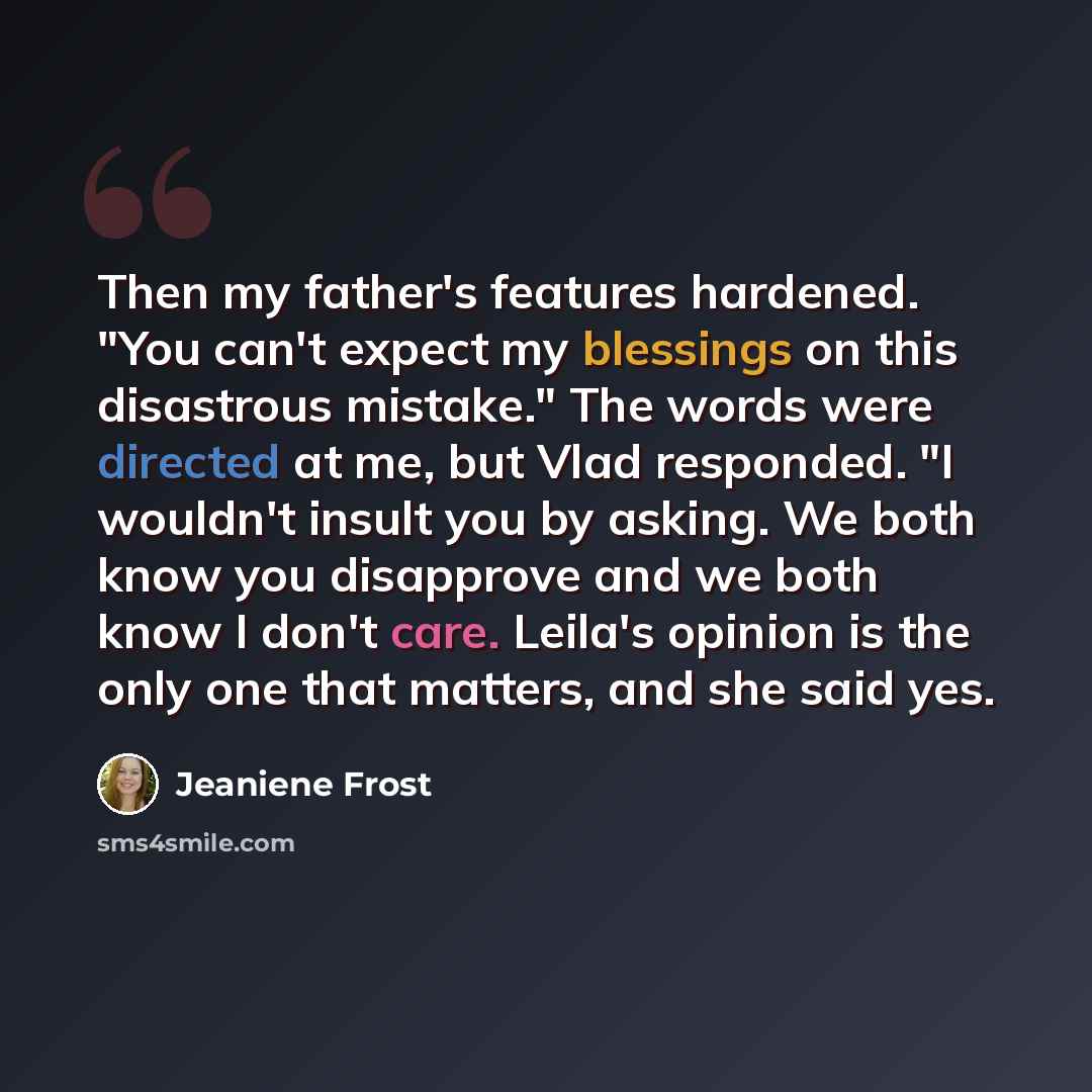 “Then my father's features hardened. "You can't expect my blessings on this disastrous mistake." The words were directed at me, but Vlad responded. "I wouldn't insult you by asking. We both know you disapprove and we both know I don't care. Leila's opinion is the only one that matters, and she said…” quote by Jeaniene Frost