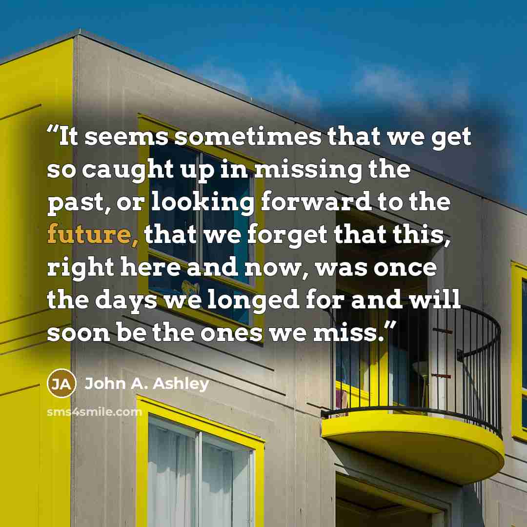 “It seems sometimes that we get so caught up in missing the past, or looking forward to the future, that we forget that this, right here and now, was once the days we longed for and will soon be the ones we miss.” quote by John A. Ashley