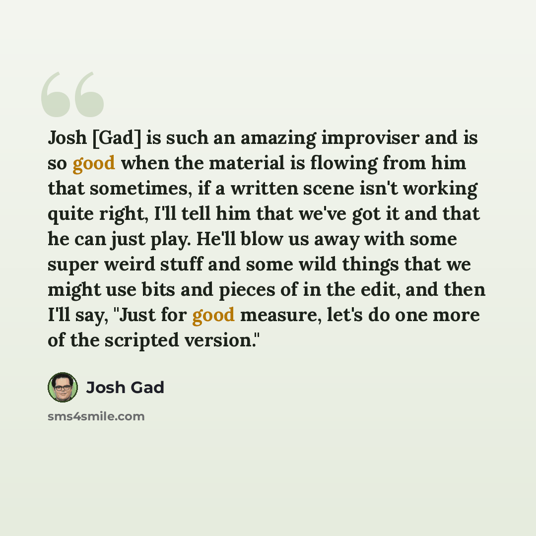 “Josh [Gad] is such an amazing improviser and is so good when the material is flowing from him that sometimes, if a written scene isn't working quite right, I'll tell him that we've got it and that he can just play. He'll blow us away with some super weird stuff and some wild things that we might…” quote by Josh Gad
