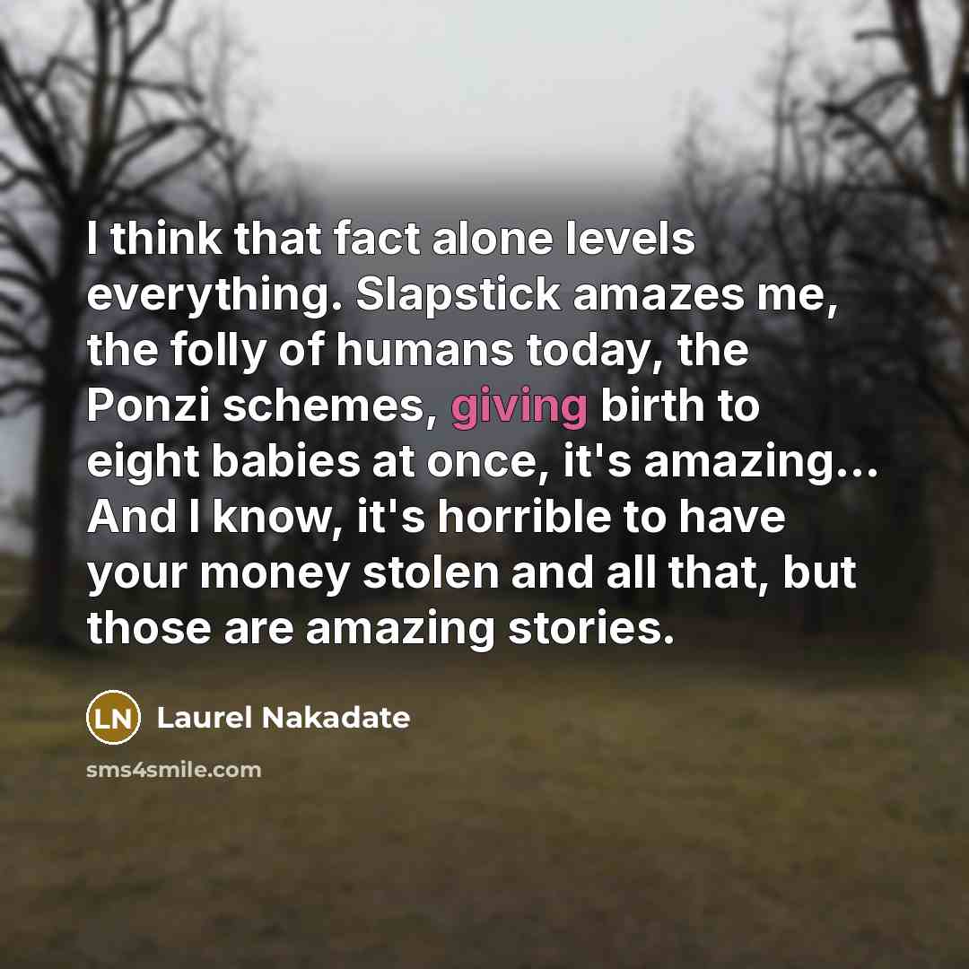 “I think that fact alone levels everything. Slapstick amazes me, the folly of humans today, the Ponzi schemes, giving birth to eight babies at once, it's amazing... And I know, it's horrible to have your money stolen and all that, but those are amazing stories.” quote by Laurel Nakadate