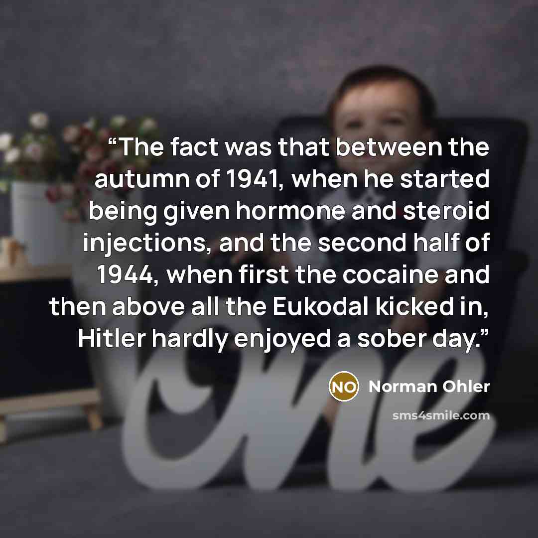 “The fact was that between the autumn of 1941, when he started being given hormone and steroid injections, and the second half of 1944, when first the cocaine and then above all the Eukodal kicked in, Hitler hardly enjoyed a sober day.” quote by Norman Ohler