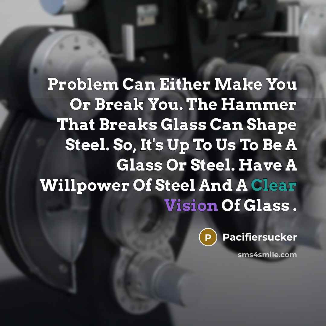 “Problem Can Either Make You Or Break You. The Hammer That Breaks Glass Can Shape Steel. So, It's Up To Us To Be A Glass Or Steel. Have A Willpower Of Steel And A Clear Vision Of Glass .” quote by Pacifiersucker