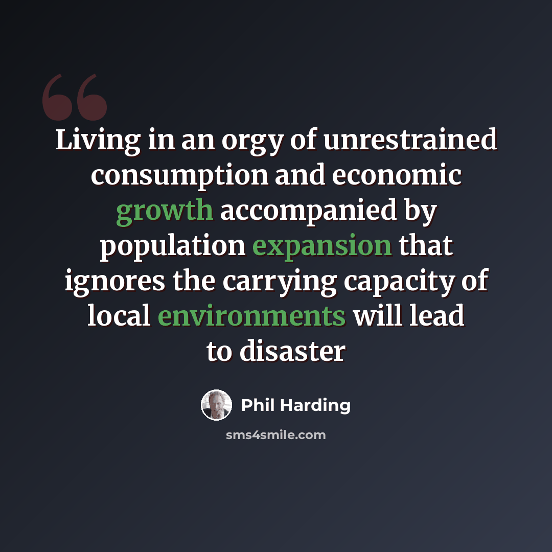 “Living in an orgy of unrestrained consumption and economic growth accompanied by population expansion that ignores the carrying capacity of local environments will lead to disaster” quote by Phil Harding